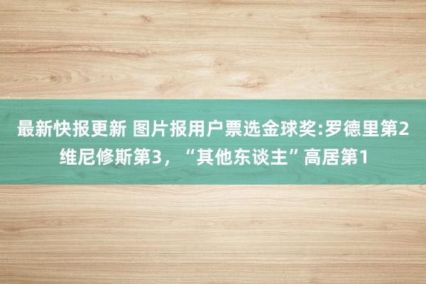 最新快报更新 图片报用户票选金球奖:罗德里第2维尼修斯第3，“其他东谈主”高居第1