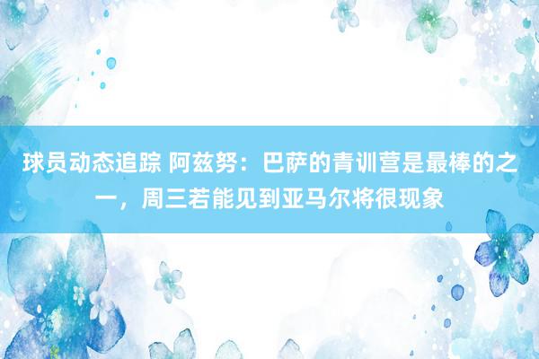 球员动态追踪 阿兹努：巴萨的青训营是最棒的之一，周三若能见到亚马尔将很现象