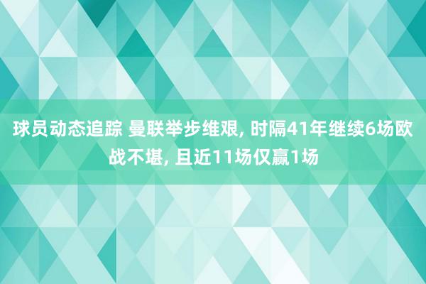 球员动态追踪 曼联举步维艰, 时隔41年继续6场欧战不堪, 且近11场仅赢1场