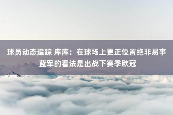 球员动态追踪 库库：在球场上更正位置绝非易事 蓝军的看法是出战下赛季欧冠