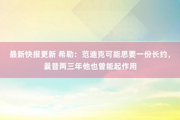 最新快报更新 希勒：范迪克可能思要一份长约，曩昔两三年他也曾能起作用