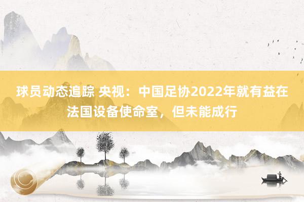 球员动态追踪 央视：中国足协2022年就有益在法国设备使命室，但未能成行