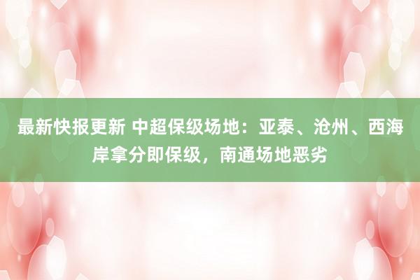 最新快报更新 中超保级场地：亚泰、沧州、西海岸拿分即保级，南通场地恶劣