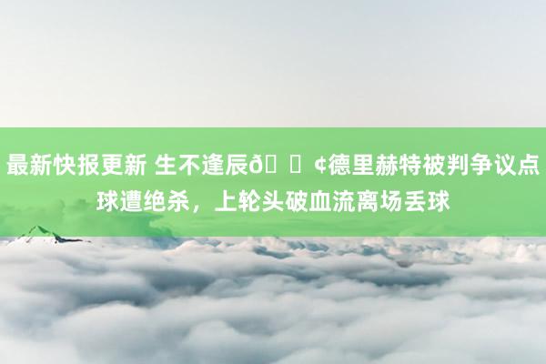 最新快报更新 生不逢辰😢德里赫特被判争议点球遭绝杀，上轮头破血流离场丢球