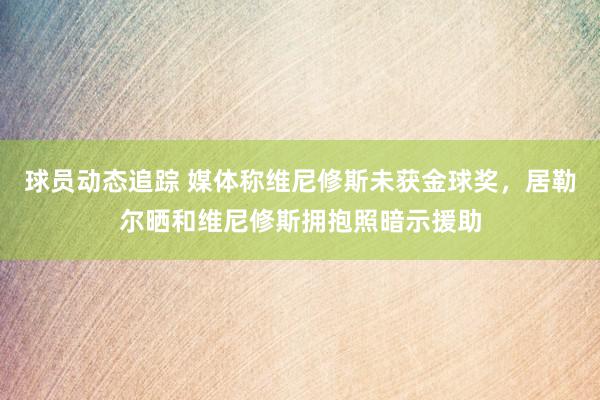 球员动态追踪 媒体称维尼修斯未获金球奖，居勒尔晒和维尼修斯拥抱照暗示援助