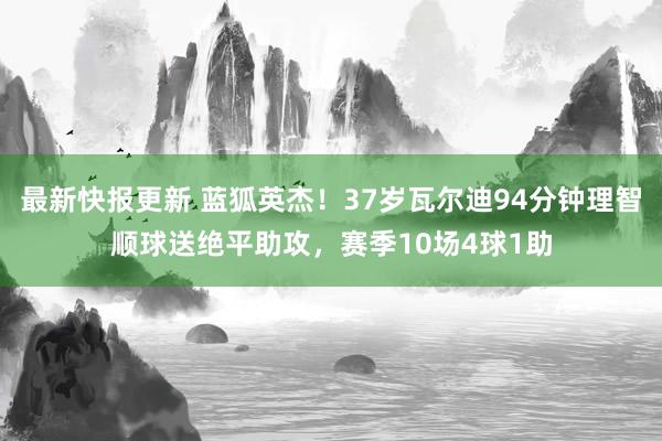 最新快报更新 蓝狐英杰！37岁瓦尔迪94分钟理智顺球送绝平助攻，赛季10场4球1助