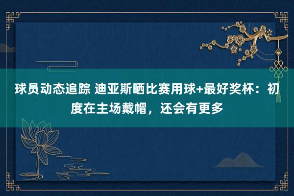 球员动态追踪 迪亚斯晒比赛用球+最好奖杯：初度在主场戴帽，还会有更多