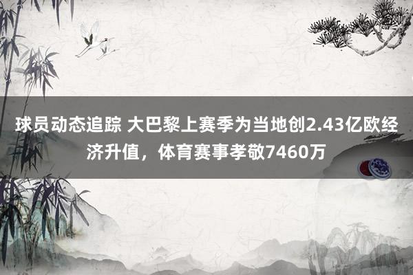 球员动态追踪 大巴黎上赛季为当地创2.43亿欧经济升值，体育赛事孝敬7460万