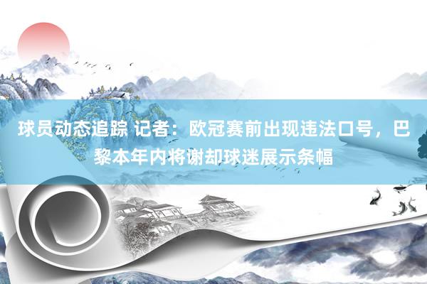 球员动态追踪 记者：欧冠赛前出现违法口号，巴黎本年内将谢却球迷展示条幅