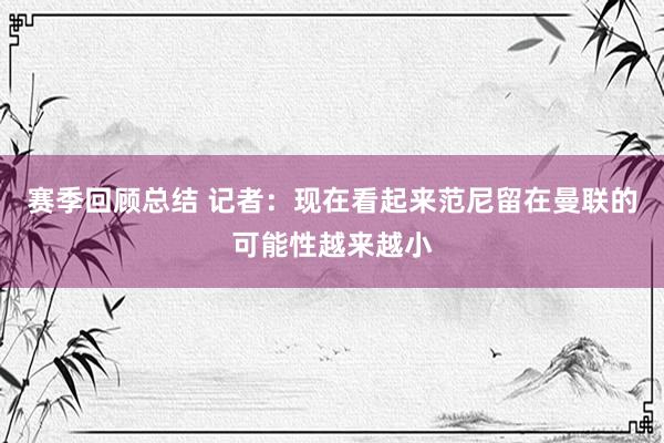 赛季回顾总结 记者：现在看起来范尼留在曼联的可能性越来越小