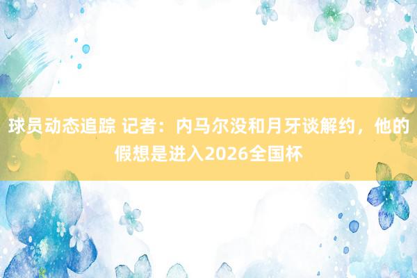 球员动态追踪 记者：内马尔没和月牙谈解约，他的假想是进入2026全国杯