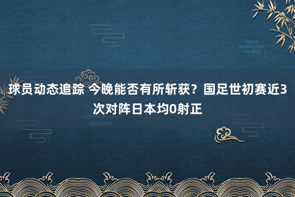 球员动态追踪 今晚能否有所斩获？国足世初赛近3次对阵日本均0射正