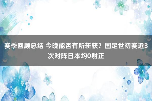 赛季回顾总结 今晚能否有所斩获？国足世初赛近3次对阵日本均0射正