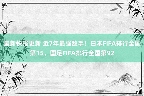 最新快报更新 近7年最强敌手！日本FIFA排行全国第15，国足FIFA排行全国第92