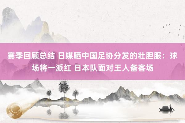 赛季回顾总结 日媒晒中国足协分发的壮胆服：球场将一派红 日本队面对王人备客场