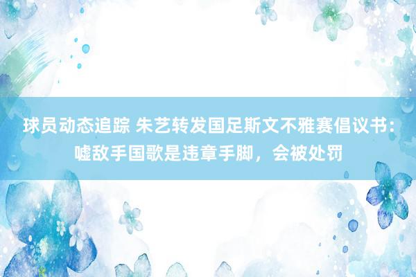 球员动态追踪 朱艺转发国足斯文不雅赛倡议书：嘘敌手国歌是违章手脚，会被处罚