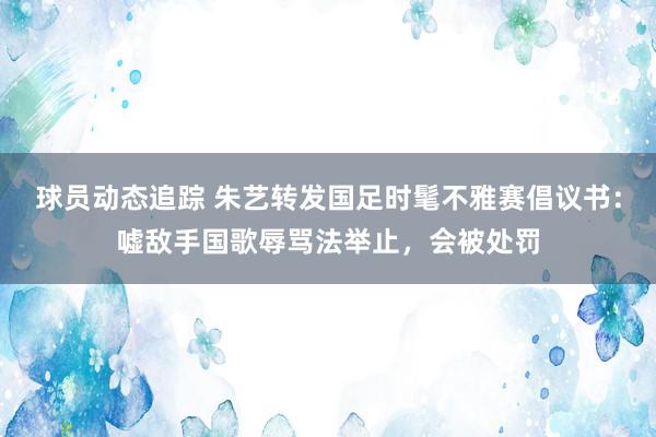 球员动态追踪 朱艺转发国足时髦不雅赛倡议书：嘘敌手国歌辱骂法举止，会被处罚