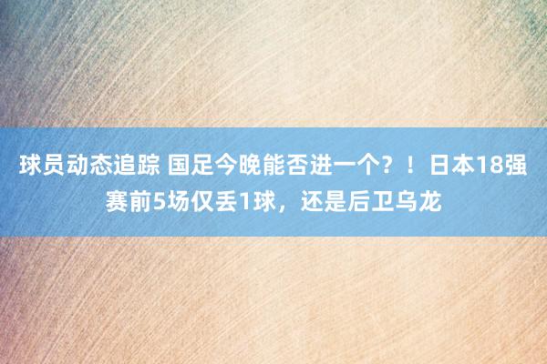 球员动态追踪 国足今晚能否进一个？！日本18强赛前5场仅丢1球，还是后卫乌龙