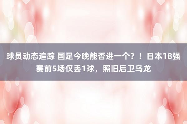 球员动态追踪 国足今晚能否进一个？！日本18强赛前5场仅丢1球，照旧后卫乌龙