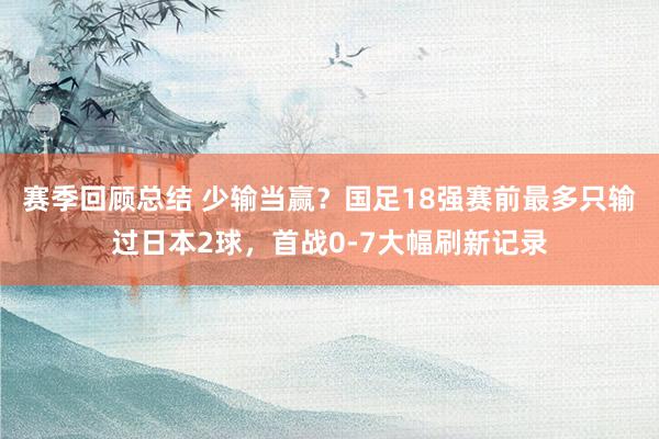 赛季回顾总结 少输当赢？国足18强赛前最多只输过日本2球，首战0-7大幅刷新记录