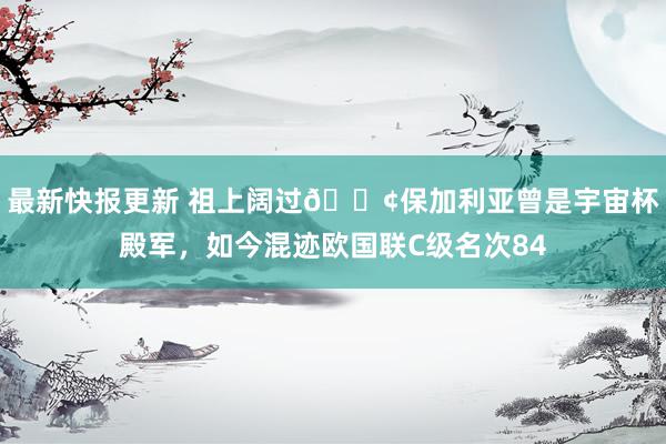 最新快报更新 祖上阔过😢保加利亚曾是宇宙杯殿军，如今混迹欧国联C级名次84