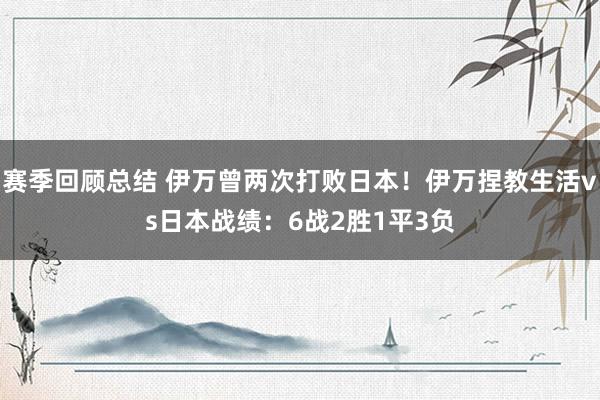 赛季回顾总结 伊万曾两次打败日本！伊万捏教生活vs日本战绩：6战2胜1平3负