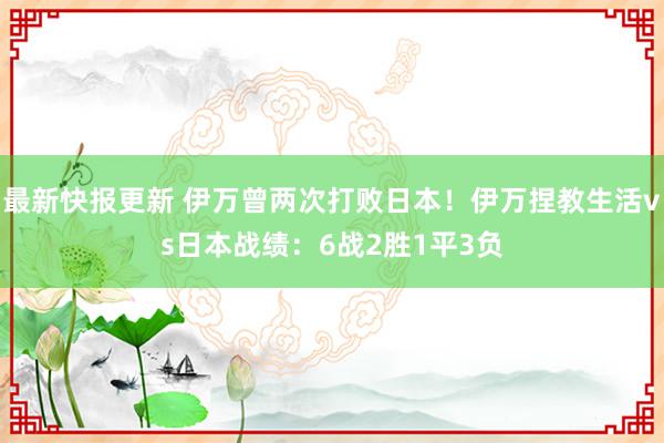 最新快报更新 伊万曾两次打败日本！伊万捏教生活vs日本战绩：6战2胜1平3负