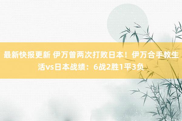 最新快报更新 伊万曾两次打败日本！伊万合手教生活vs日本战绩：6战2胜1平3负