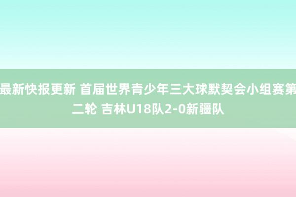 最新快报更新 首届世界青少年三大球默契会小组赛第二轮 吉林U18队2-0新疆队