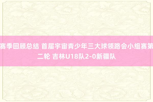 赛季回顾总结 首届宇宙青少年三大球领路会小组赛第二轮 吉林U18队2-0新疆队