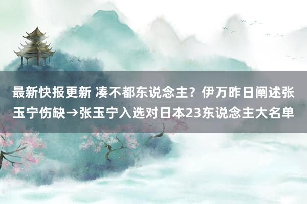 最新快报更新 凑不都东说念主？伊万昨日阐述张玉宁伤缺→张玉宁入选对日本23东说念主大名单