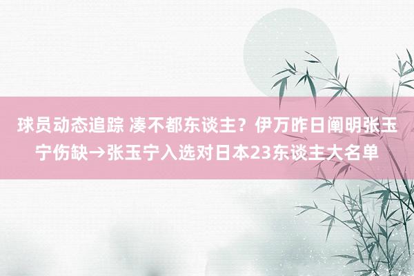 球员动态追踪 凑不都东谈主？伊万昨日阐明张玉宁伤缺→张玉宁入选对日本23东谈主大名单