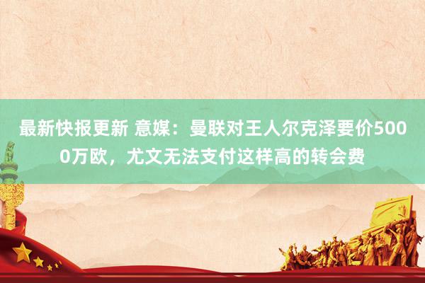 最新快报更新 意媒：曼联对王人尔克泽要价5000万欧，尤文无法支付这样高的转会费