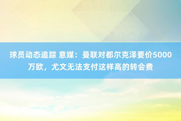 球员动态追踪 意媒：曼联对都尔克泽要价5000万欧，尤文无法支付这样高的转会费