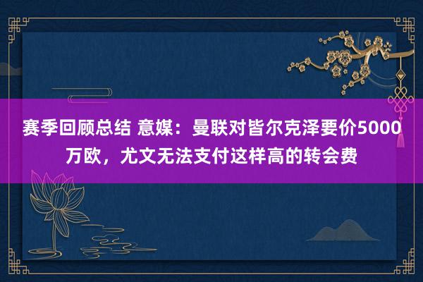 赛季回顾总结 意媒：曼联对皆尔克泽要价5000万欧，尤文无法支付这样高的转会费