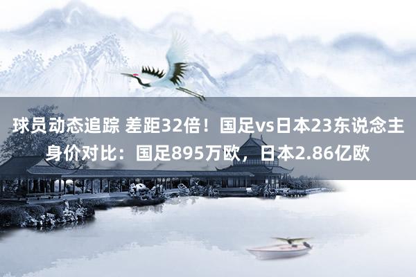 球员动态追踪 差距32倍！国足vs日本23东说念主身价对比：国足895万欧，日本2.86亿欧