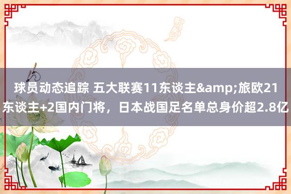 球员动态追踪 五大联赛11东谈主&旅欧21东谈主+2国内门将，日本战国足名单总身价超2.8亿