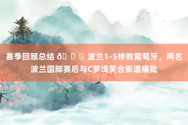 赛季回顾总结 👀波兰1-5惨败葡萄牙，两名波兰国脚赛后与C罗浅笑合影遭痛批