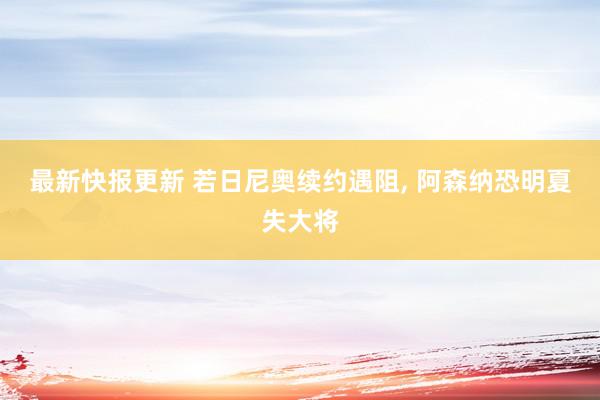 最新快报更新 若日尼奥续约遇阻, 阿森纳恐明夏失大将