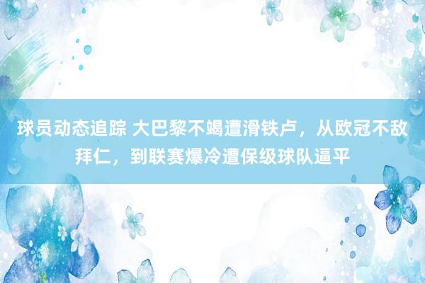 球员动态追踪 大巴黎不竭遭滑铁卢，从欧冠不敌拜仁，到联赛爆冷遭保级球队逼平