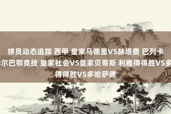 球员动态追踪 西甲 皇家马德里VS赫塔费 巴列卡诺VS毕尔巴鄂竞技 皇家社会VS皇家贝蒂斯 利雅得得胜VS多哈萨德