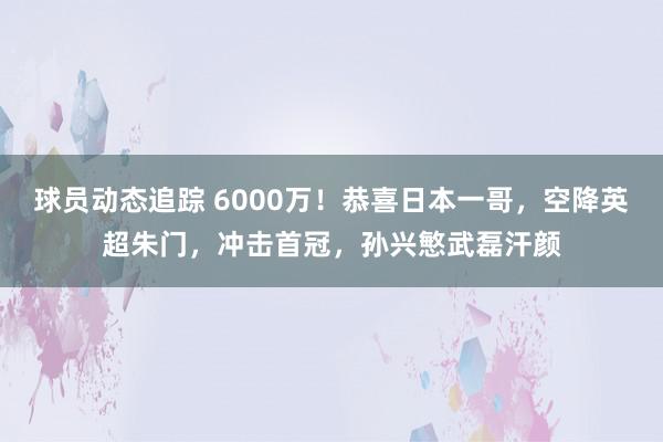 球员动态追踪 6000万！恭喜日本一哥，空降英超朱门，冲击首冠，孙兴慜武磊汗颜