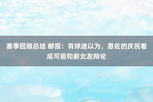 赛季回顾总结 邮报：有球迷以为，恩佐的庆祝看成可能和新女友辩论