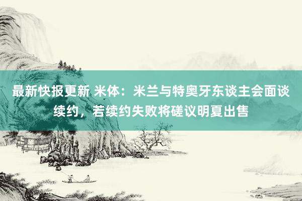 最新快报更新 米体：米兰与特奥牙东谈主会面谈续约，若续约失败将磋议明夏出售