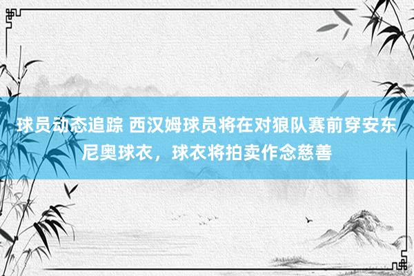 球员动态追踪 西汉姆球员将在对狼队赛前穿安东尼奥球衣，球衣将拍卖作念慈善