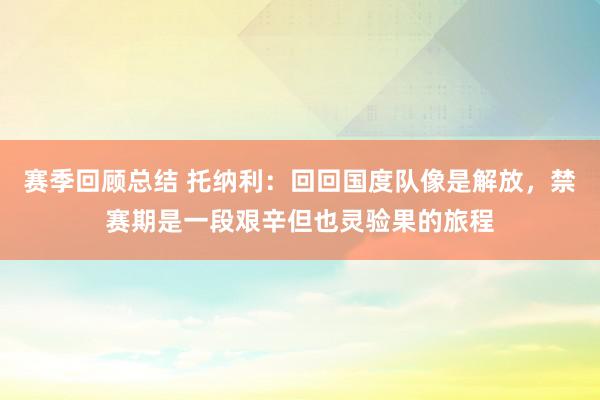 赛季回顾总结 托纳利：回回国度队像是解放，禁赛期是一段艰辛但也灵验果的旅程