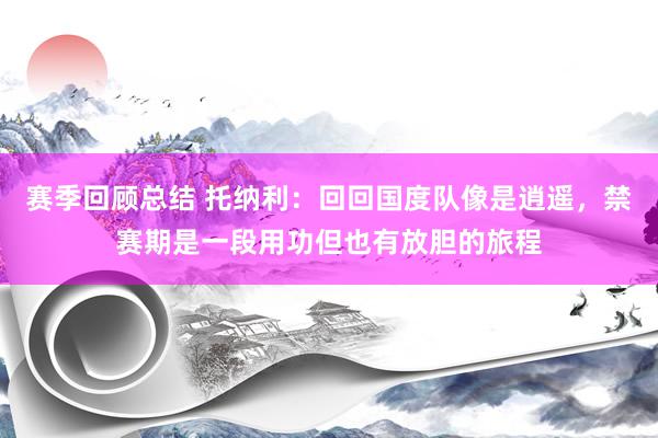 赛季回顾总结 托纳利：回回国度队像是逍遥，禁赛期是一段用功但也有放胆的旅程