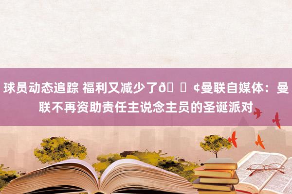 球员动态追踪 福利又减少了😢曼联自媒体：曼联不再资助责任主说念主员的圣诞派对