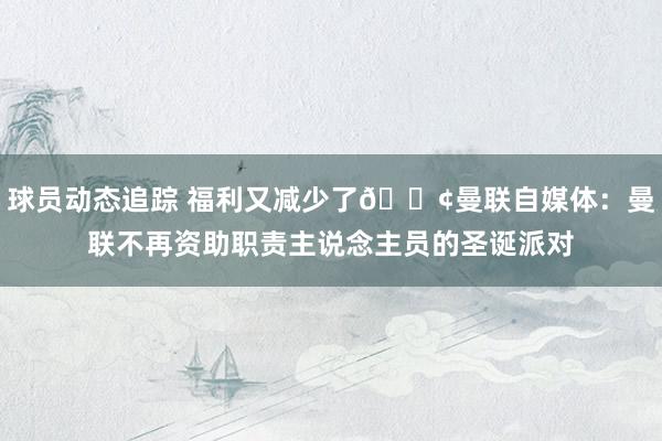 球员动态追踪 福利又减少了😢曼联自媒体：曼联不再资助职责主说念主员的圣诞派对