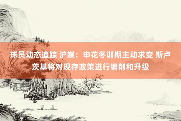 球员动态追踪 沪媒：申花冬训期主动求变 斯卢茨基将对现存政策进行编削和升级